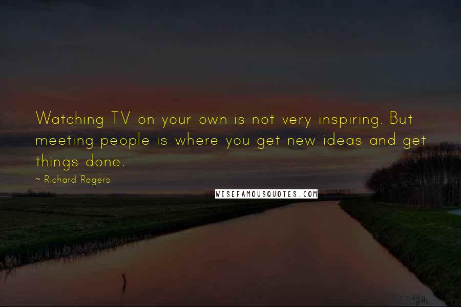 Richard Rogers Quotes: Watching TV on your own is not very inspiring. But meeting people is where you get new ideas and get things done.