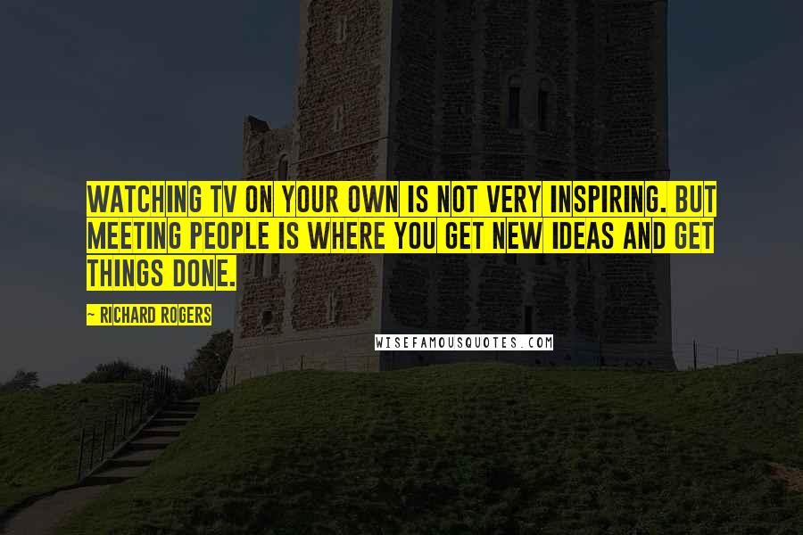 Richard Rogers Quotes: Watching TV on your own is not very inspiring. But meeting people is where you get new ideas and get things done.