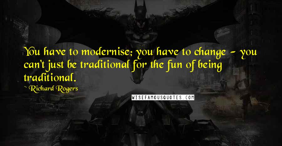 Richard Rogers Quotes: You have to modernise; you have to change - you can't just be traditional for the fun of being traditional.