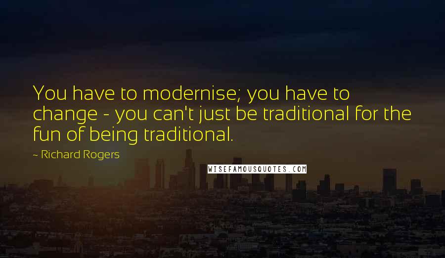 Richard Rogers Quotes: You have to modernise; you have to change - you can't just be traditional for the fun of being traditional.