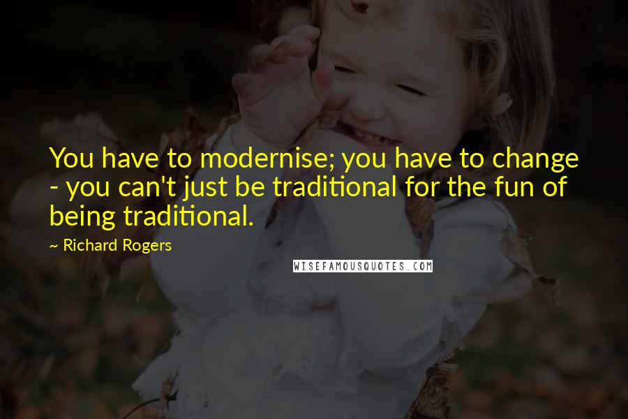 Richard Rogers Quotes: You have to modernise; you have to change - you can't just be traditional for the fun of being traditional.