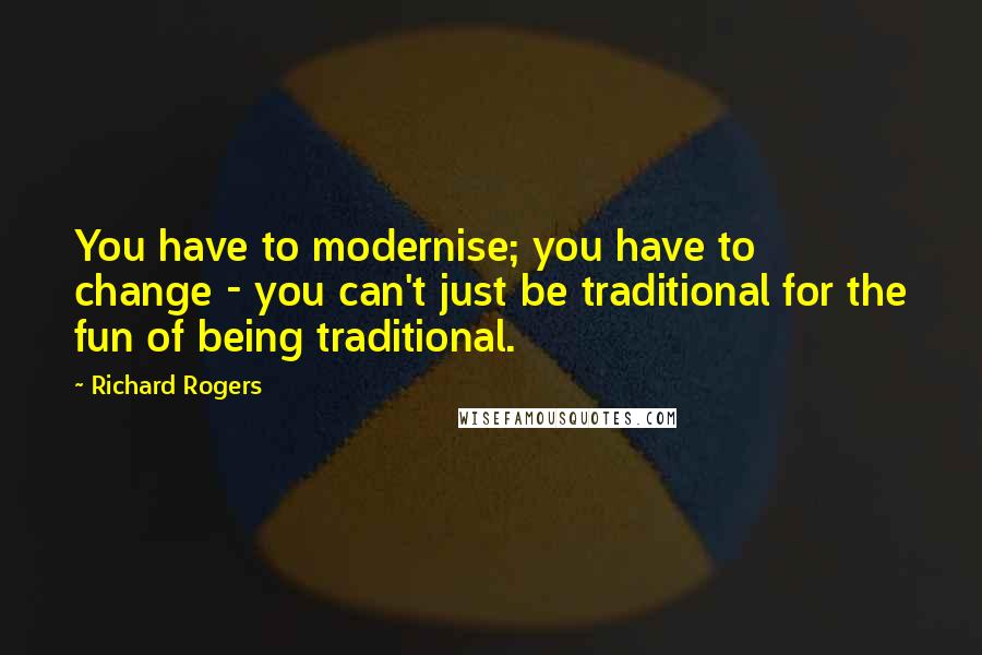 Richard Rogers Quotes: You have to modernise; you have to change - you can't just be traditional for the fun of being traditional.
