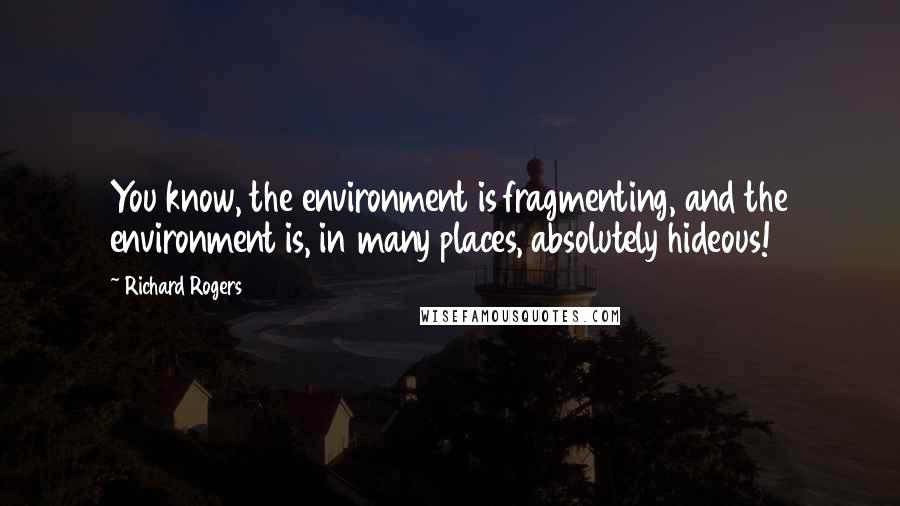 Richard Rogers Quotes: You know, the environment is fragmenting, and the environment is, in many places, absolutely hideous!