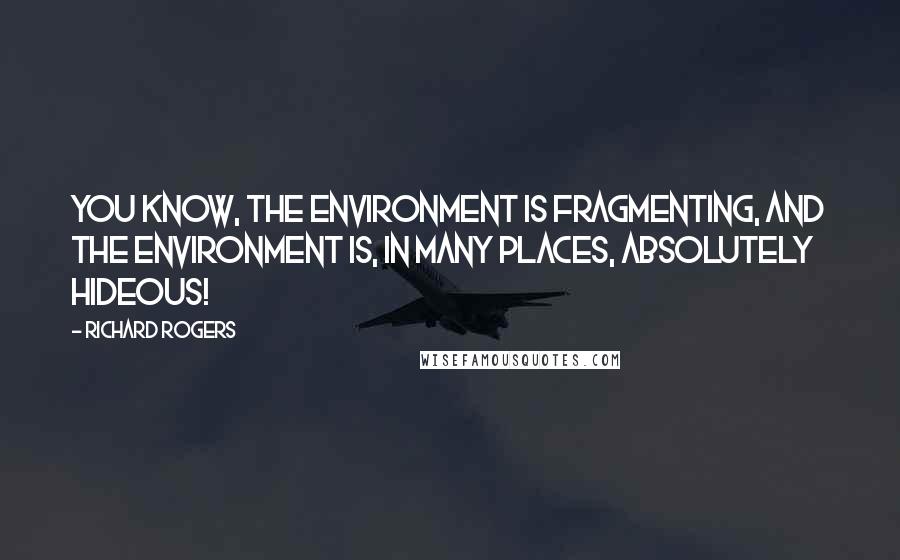 Richard Rogers Quotes: You know, the environment is fragmenting, and the environment is, in many places, absolutely hideous!