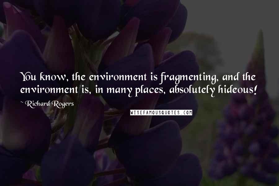 Richard Rogers Quotes: You know, the environment is fragmenting, and the environment is, in many places, absolutely hideous!