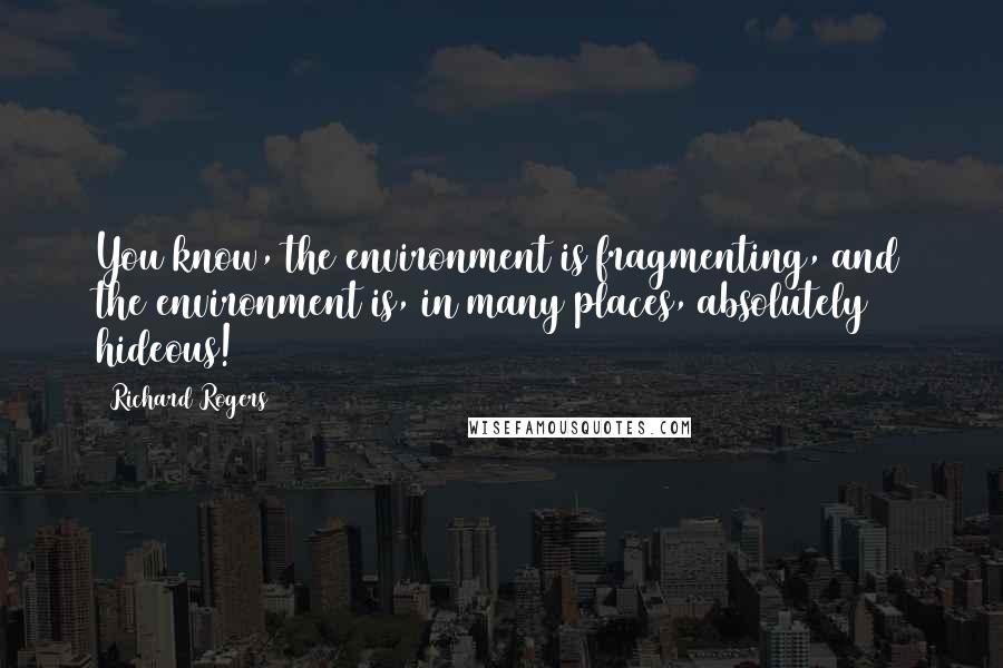 Richard Rogers Quotes: You know, the environment is fragmenting, and the environment is, in many places, absolutely hideous!