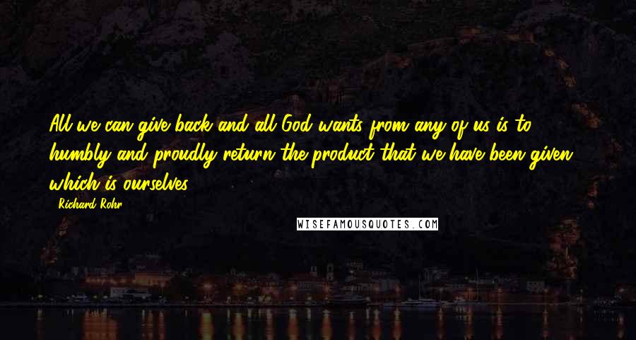 Richard Rohr Quotes: All we can give back and all God wants from any of us is to humbly and proudly return the product that we have been given - which is ourselves!