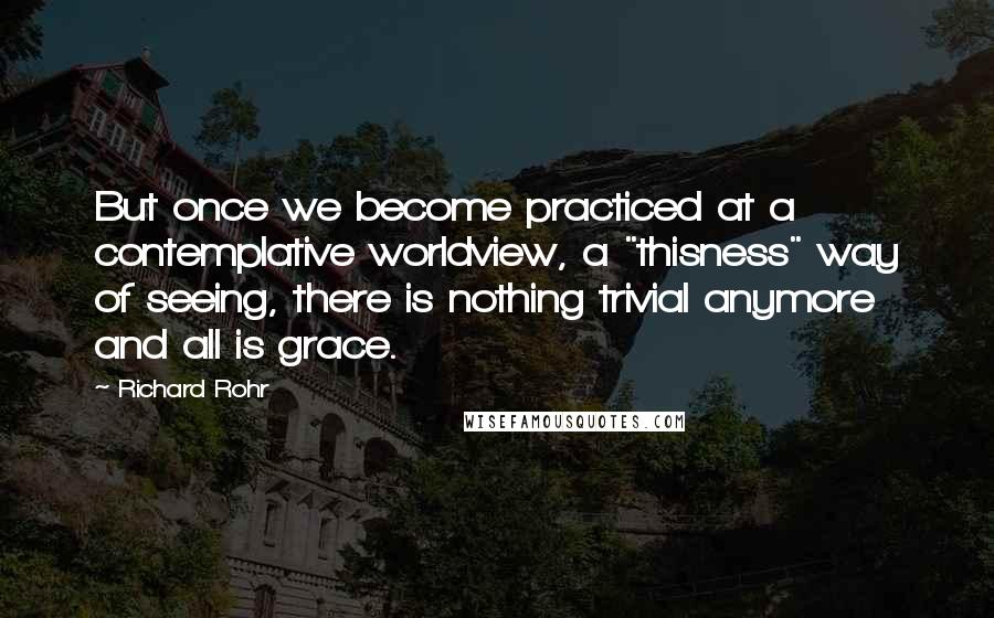 Richard Rohr Quotes: But once we become practiced at a contemplative worldview, a "thisness" way of seeing, there is nothing trivial anymore and all is grace.