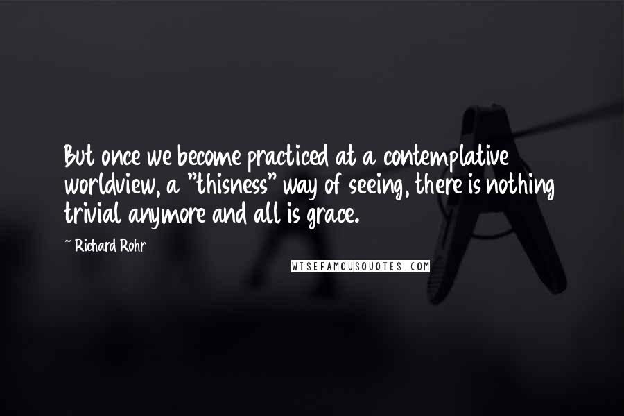 Richard Rohr Quotes: But once we become practiced at a contemplative worldview, a "thisness" way of seeing, there is nothing trivial anymore and all is grace.