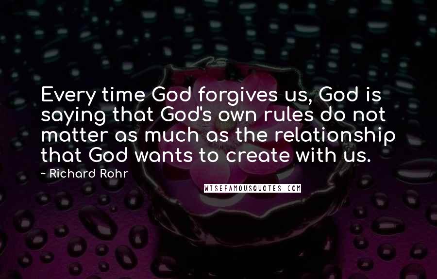 Richard Rohr Quotes: Every time God forgives us, God is saying that God's own rules do not matter as much as the relationship that God wants to create with us.