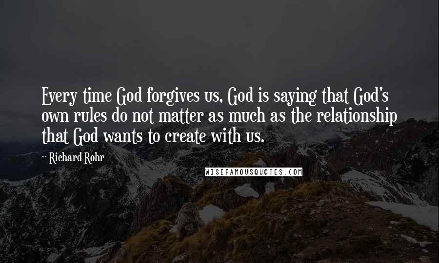 Richard Rohr Quotes: Every time God forgives us, God is saying that God's own rules do not matter as much as the relationship that God wants to create with us.