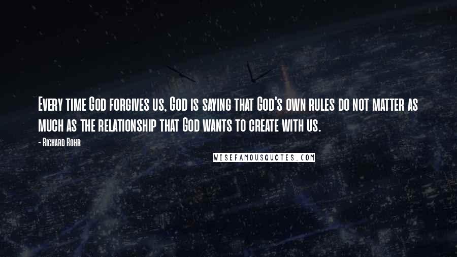 Richard Rohr Quotes: Every time God forgives us, God is saying that God's own rules do not matter as much as the relationship that God wants to create with us.