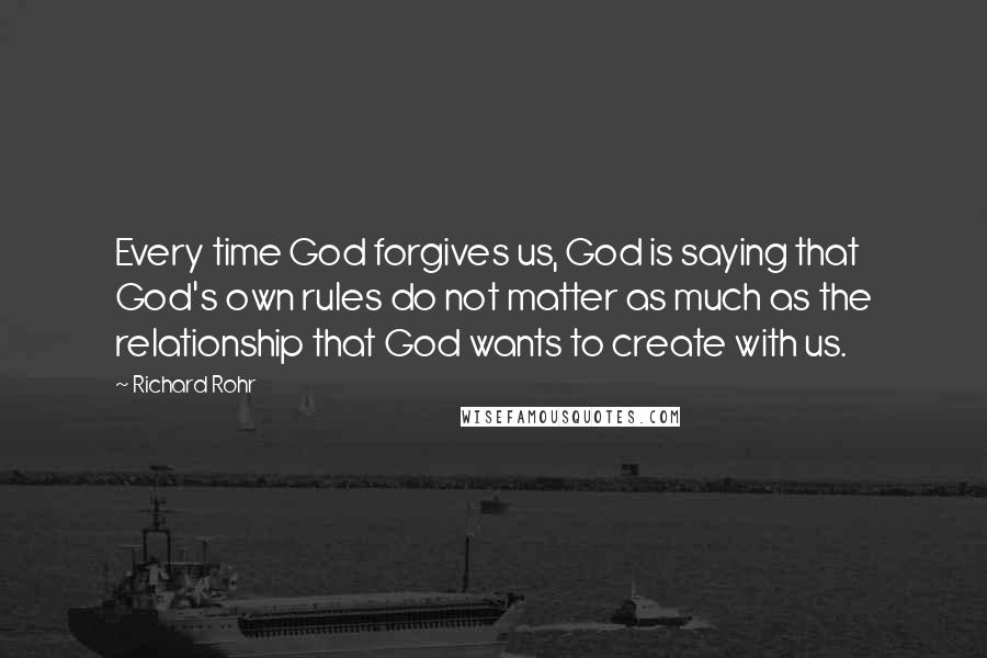 Richard Rohr Quotes: Every time God forgives us, God is saying that God's own rules do not matter as much as the relationship that God wants to create with us.