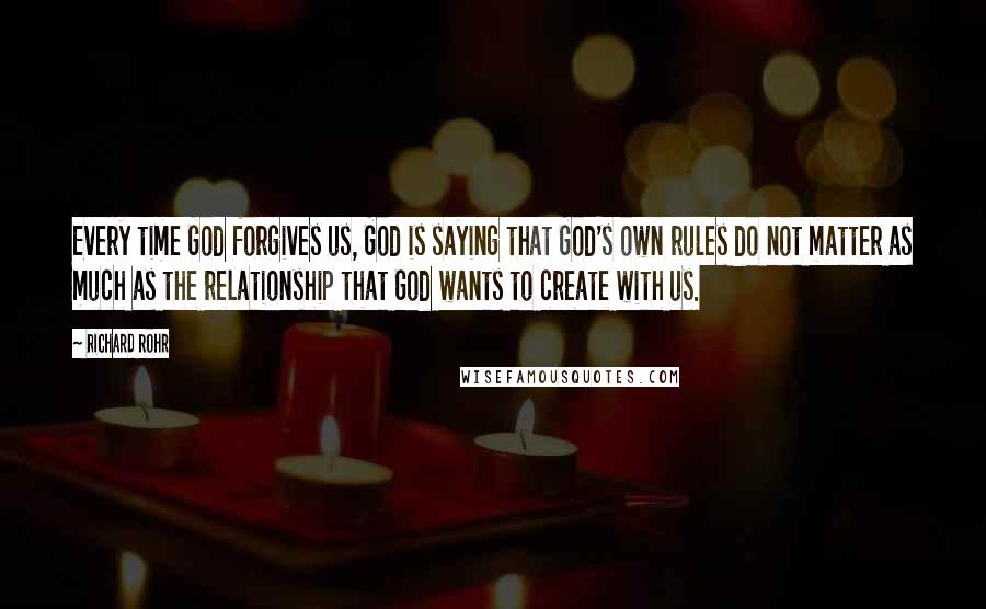 Richard Rohr Quotes: Every time God forgives us, God is saying that God's own rules do not matter as much as the relationship that God wants to create with us.