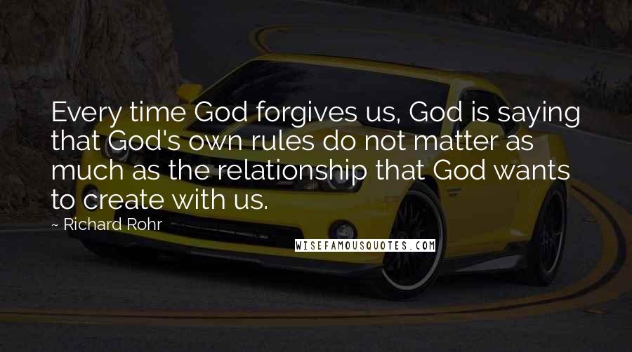 Richard Rohr Quotes: Every time God forgives us, God is saying that God's own rules do not matter as much as the relationship that God wants to create with us.