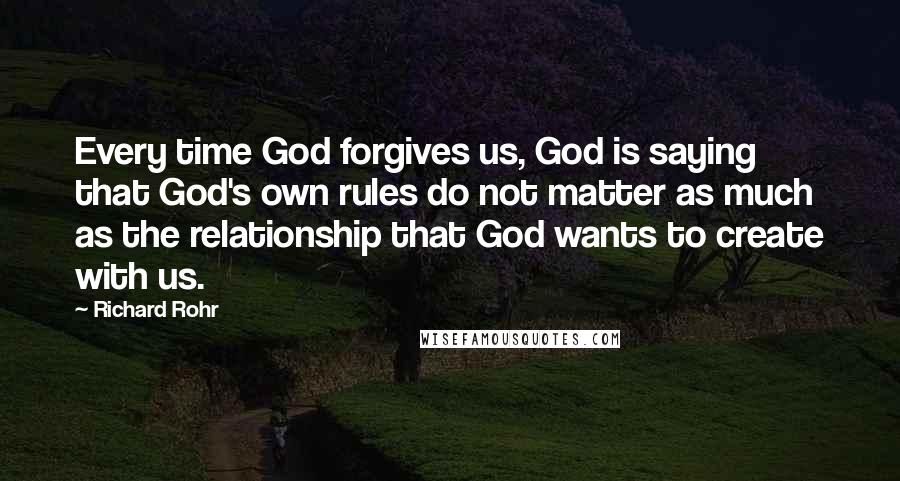 Richard Rohr Quotes: Every time God forgives us, God is saying that God's own rules do not matter as much as the relationship that God wants to create with us.