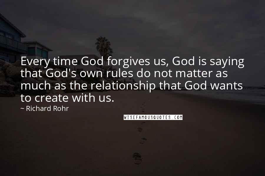 Richard Rohr Quotes: Every time God forgives us, God is saying that God's own rules do not matter as much as the relationship that God wants to create with us.
