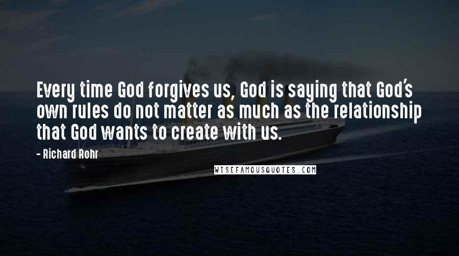 Richard Rohr Quotes: Every time God forgives us, God is saying that God's own rules do not matter as much as the relationship that God wants to create with us.