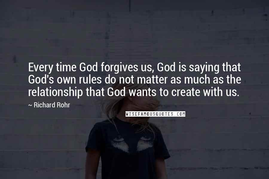 Richard Rohr Quotes: Every time God forgives us, God is saying that God's own rules do not matter as much as the relationship that God wants to create with us.