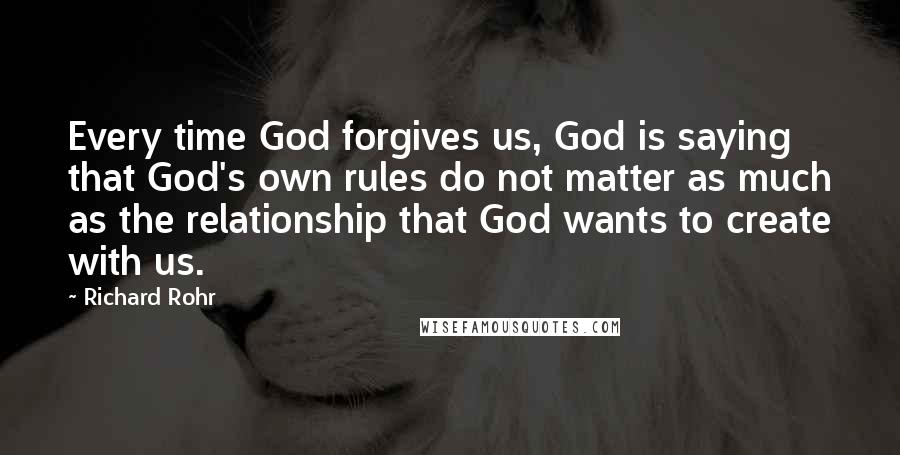 Richard Rohr Quotes: Every time God forgives us, God is saying that God's own rules do not matter as much as the relationship that God wants to create with us.