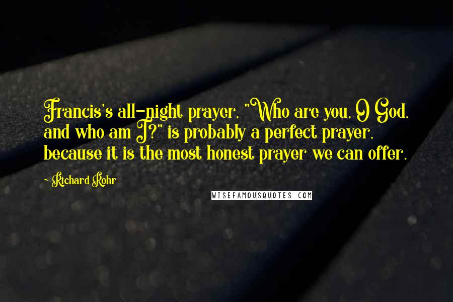 Richard Rohr Quotes: Francis's all-night prayer, "Who are you, O God, and who am I?" is probably a perfect prayer, because it is the most honest prayer we can offer.