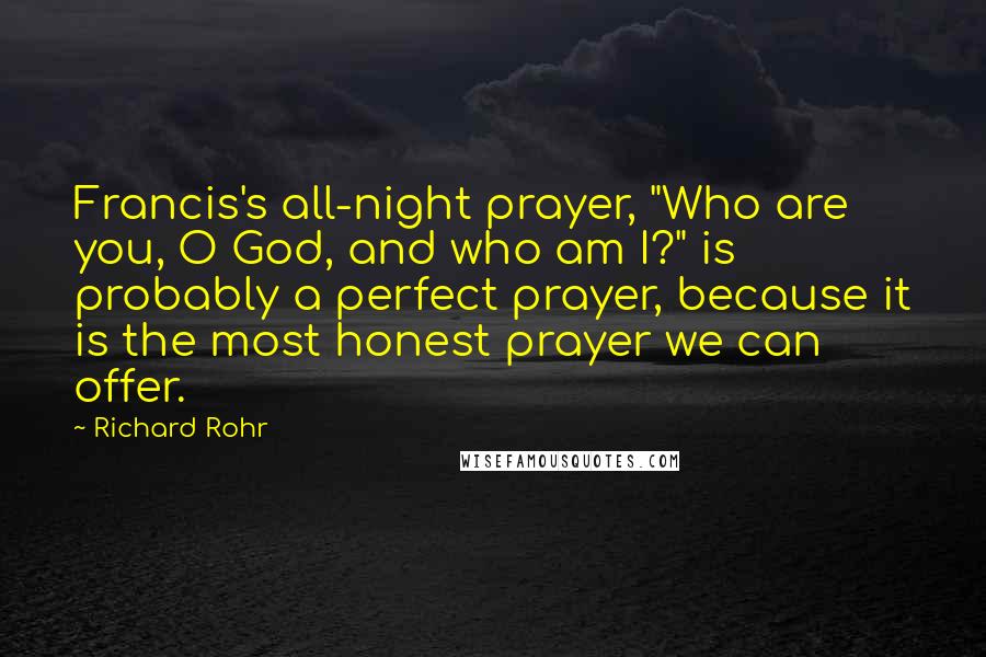 Richard Rohr Quotes: Francis's all-night prayer, "Who are you, O God, and who am I?" is probably a perfect prayer, because it is the most honest prayer we can offer.