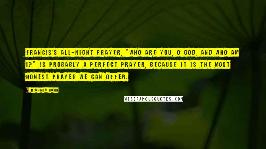 Richard Rohr Quotes: Francis's all-night prayer, "Who are you, O God, and who am I?" is probably a perfect prayer, because it is the most honest prayer we can offer.