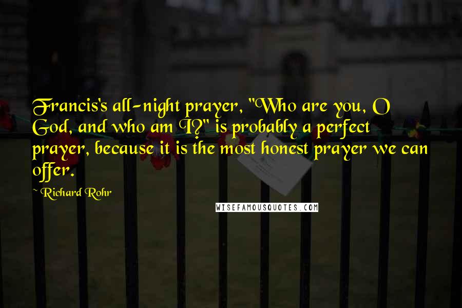 Richard Rohr Quotes: Francis's all-night prayer, "Who are you, O God, and who am I?" is probably a perfect prayer, because it is the most honest prayer we can offer.