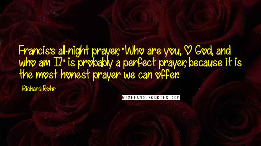 Richard Rohr Quotes: Francis's all-night prayer, "Who are you, O God, and who am I?" is probably a perfect prayer, because it is the most honest prayer we can offer.