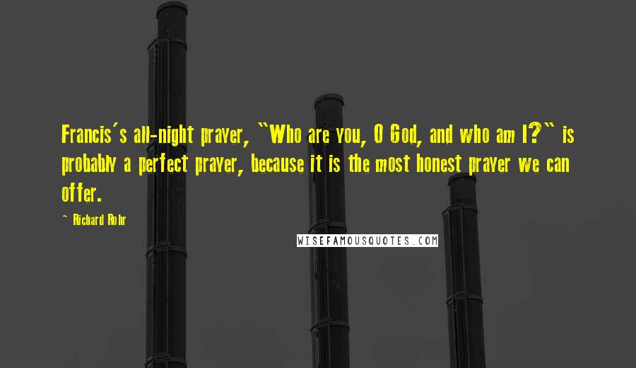 Richard Rohr Quotes: Francis's all-night prayer, "Who are you, O God, and who am I?" is probably a perfect prayer, because it is the most honest prayer we can offer.