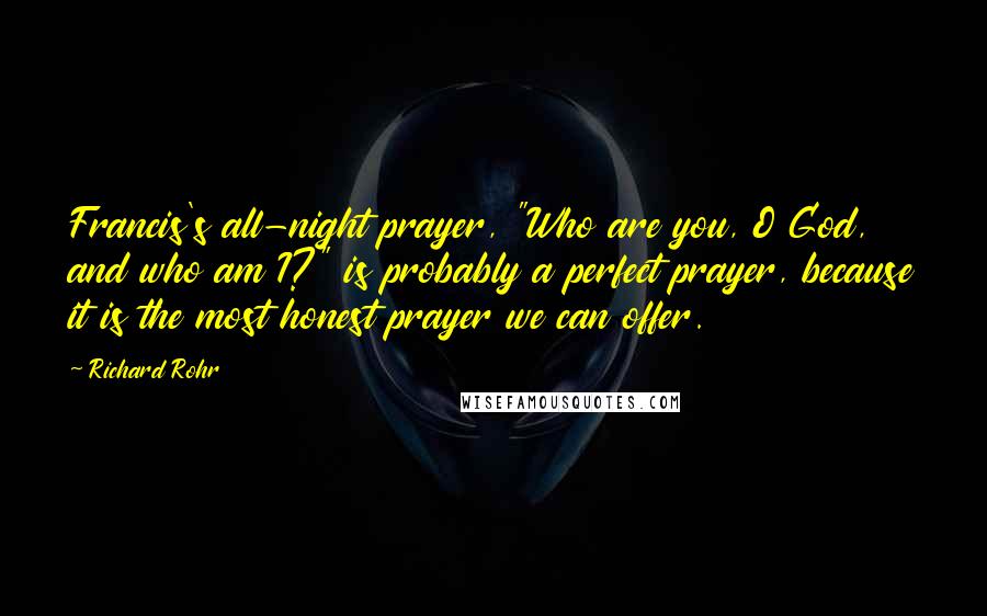 Richard Rohr Quotes: Francis's all-night prayer, "Who are you, O God, and who am I?" is probably a perfect prayer, because it is the most honest prayer we can offer.