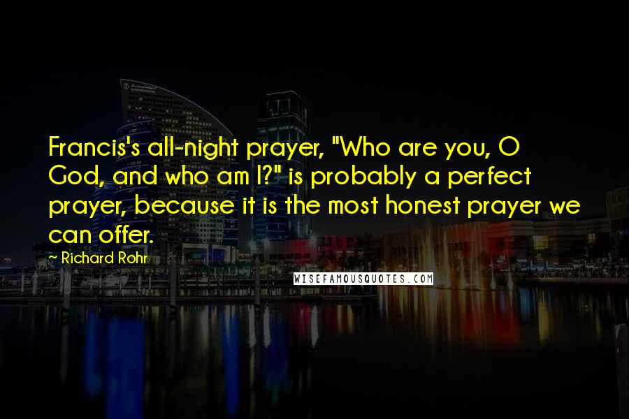 Richard Rohr Quotes: Francis's all-night prayer, "Who are you, O God, and who am I?" is probably a perfect prayer, because it is the most honest prayer we can offer.