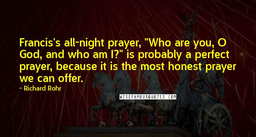 Richard Rohr Quotes: Francis's all-night prayer, "Who are you, O God, and who am I?" is probably a perfect prayer, because it is the most honest prayer we can offer.