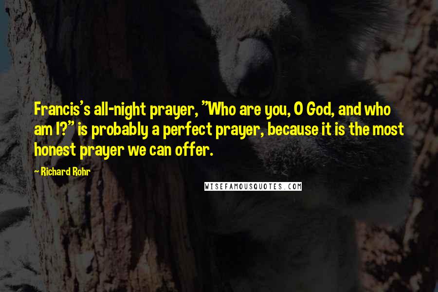 Richard Rohr Quotes: Francis's all-night prayer, "Who are you, O God, and who am I?" is probably a perfect prayer, because it is the most honest prayer we can offer.