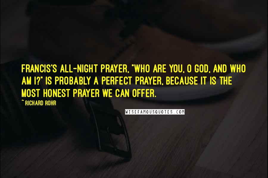 Richard Rohr Quotes: Francis's all-night prayer, "Who are you, O God, and who am I?" is probably a perfect prayer, because it is the most honest prayer we can offer.