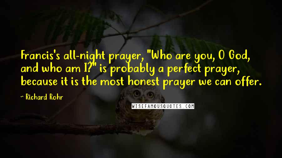 Richard Rohr Quotes: Francis's all-night prayer, "Who are you, O God, and who am I?" is probably a perfect prayer, because it is the most honest prayer we can offer.