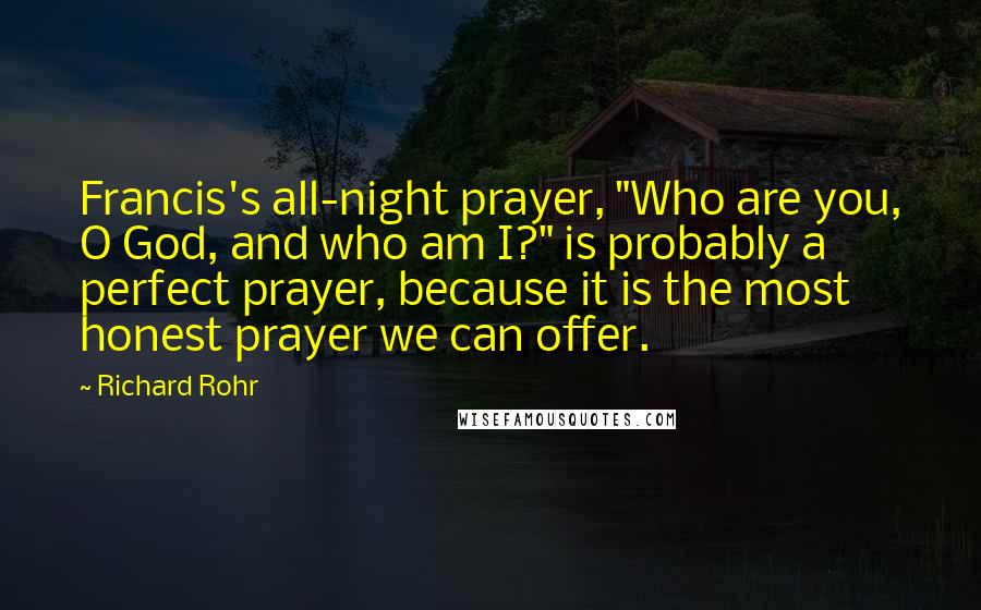 Richard Rohr Quotes: Francis's all-night prayer, "Who are you, O God, and who am I?" is probably a perfect prayer, because it is the most honest prayer we can offer.
