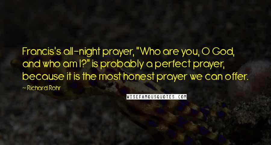 Richard Rohr Quotes: Francis's all-night prayer, "Who are you, O God, and who am I?" is probably a perfect prayer, because it is the most honest prayer we can offer.