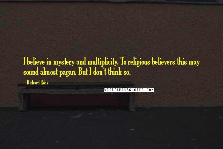 Richard Rohr Quotes: I believe in mystery and multiplicity. To religious believers this may sound almost pagan. But I don't think so.