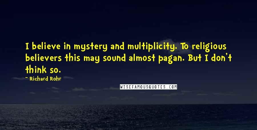 Richard Rohr Quotes: I believe in mystery and multiplicity. To religious believers this may sound almost pagan. But I don't think so.