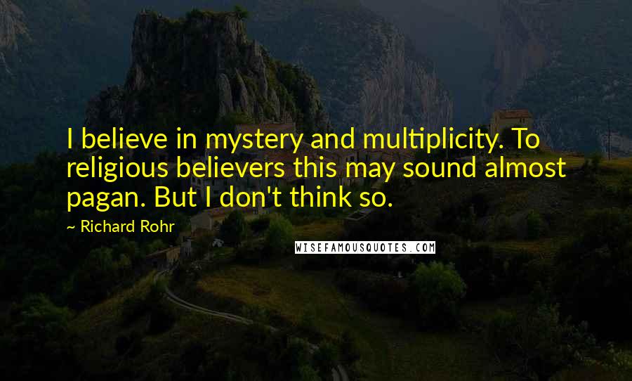 Richard Rohr Quotes: I believe in mystery and multiplicity. To religious believers this may sound almost pagan. But I don't think so.