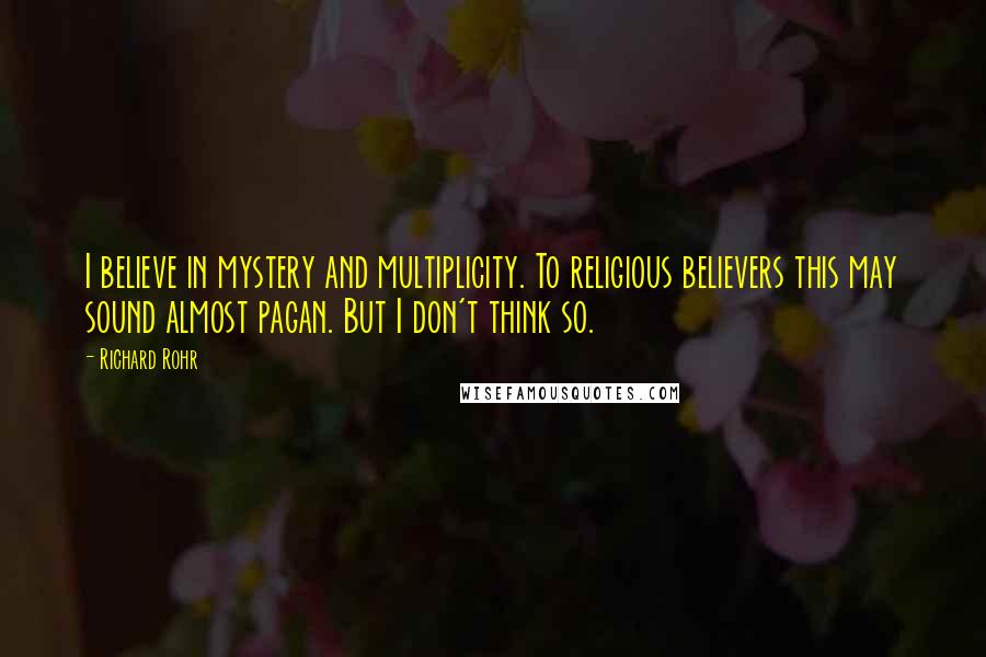 Richard Rohr Quotes: I believe in mystery and multiplicity. To religious believers this may sound almost pagan. But I don't think so.