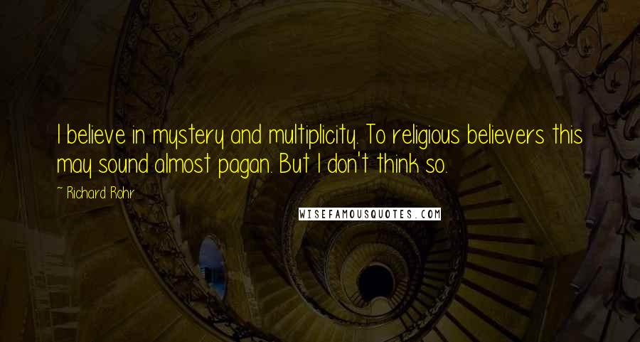 Richard Rohr Quotes: I believe in mystery and multiplicity. To religious believers this may sound almost pagan. But I don't think so.