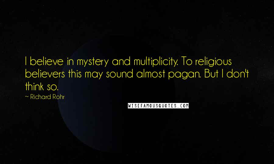 Richard Rohr Quotes: I believe in mystery and multiplicity. To religious believers this may sound almost pagan. But I don't think so.