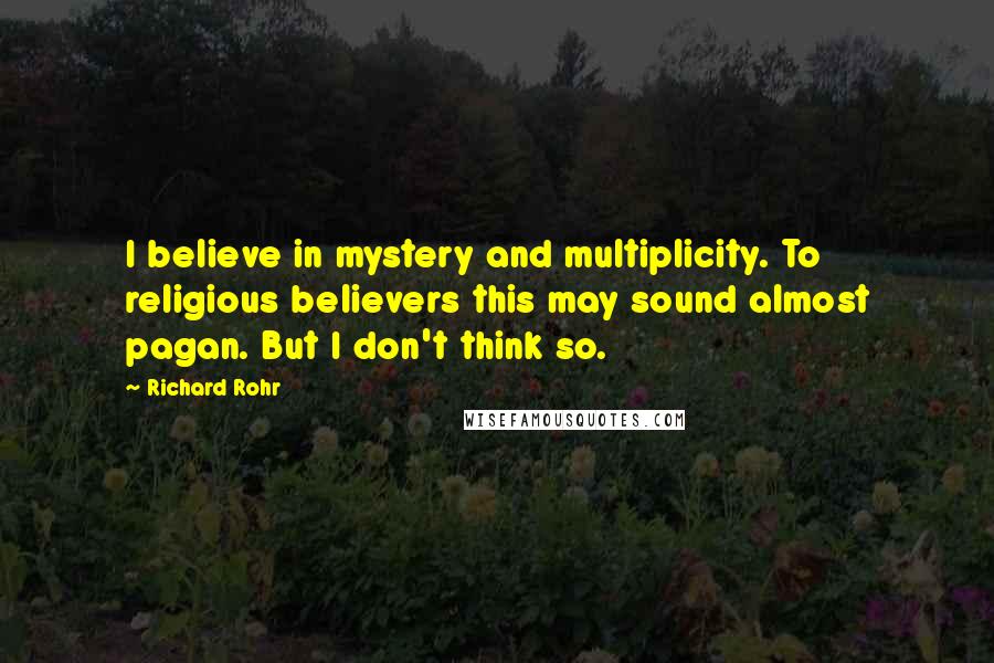 Richard Rohr Quotes: I believe in mystery and multiplicity. To religious believers this may sound almost pagan. But I don't think so.