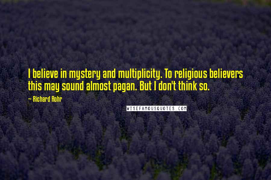 Richard Rohr Quotes: I believe in mystery and multiplicity. To religious believers this may sound almost pagan. But I don't think so.