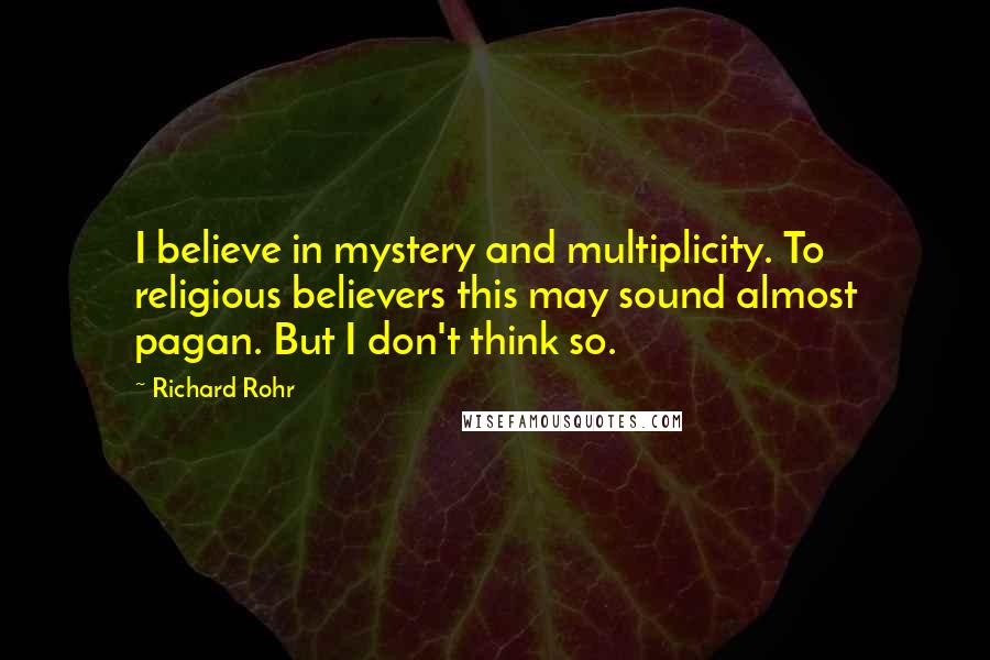 Richard Rohr Quotes: I believe in mystery and multiplicity. To religious believers this may sound almost pagan. But I don't think so.