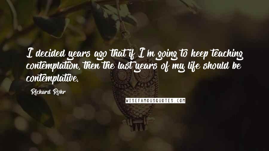 Richard Rohr Quotes: I decided years ago that if I'm going to keep teaching contemplation, then the last years of my life should be contemplative.