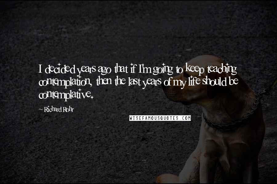 Richard Rohr Quotes: I decided years ago that if I'm going to keep teaching contemplation, then the last years of my life should be contemplative.