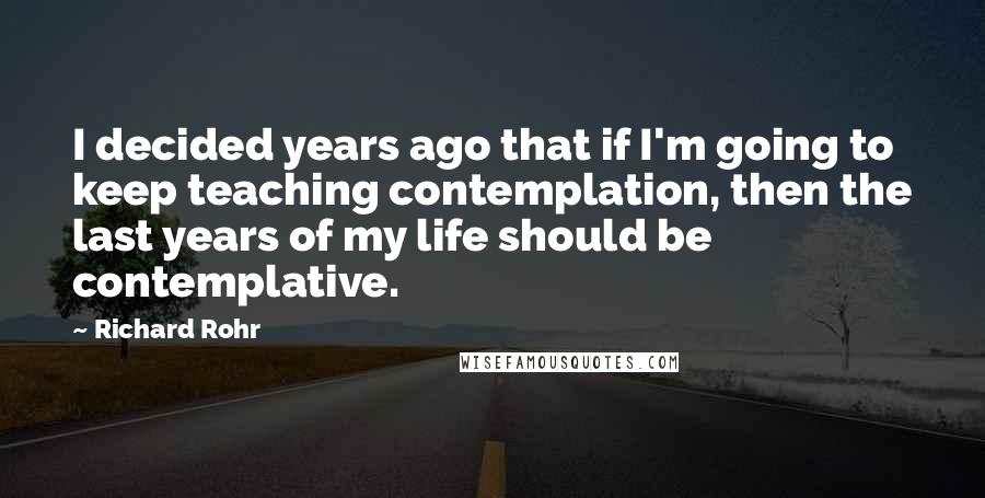 Richard Rohr Quotes: I decided years ago that if I'm going to keep teaching contemplation, then the last years of my life should be contemplative.